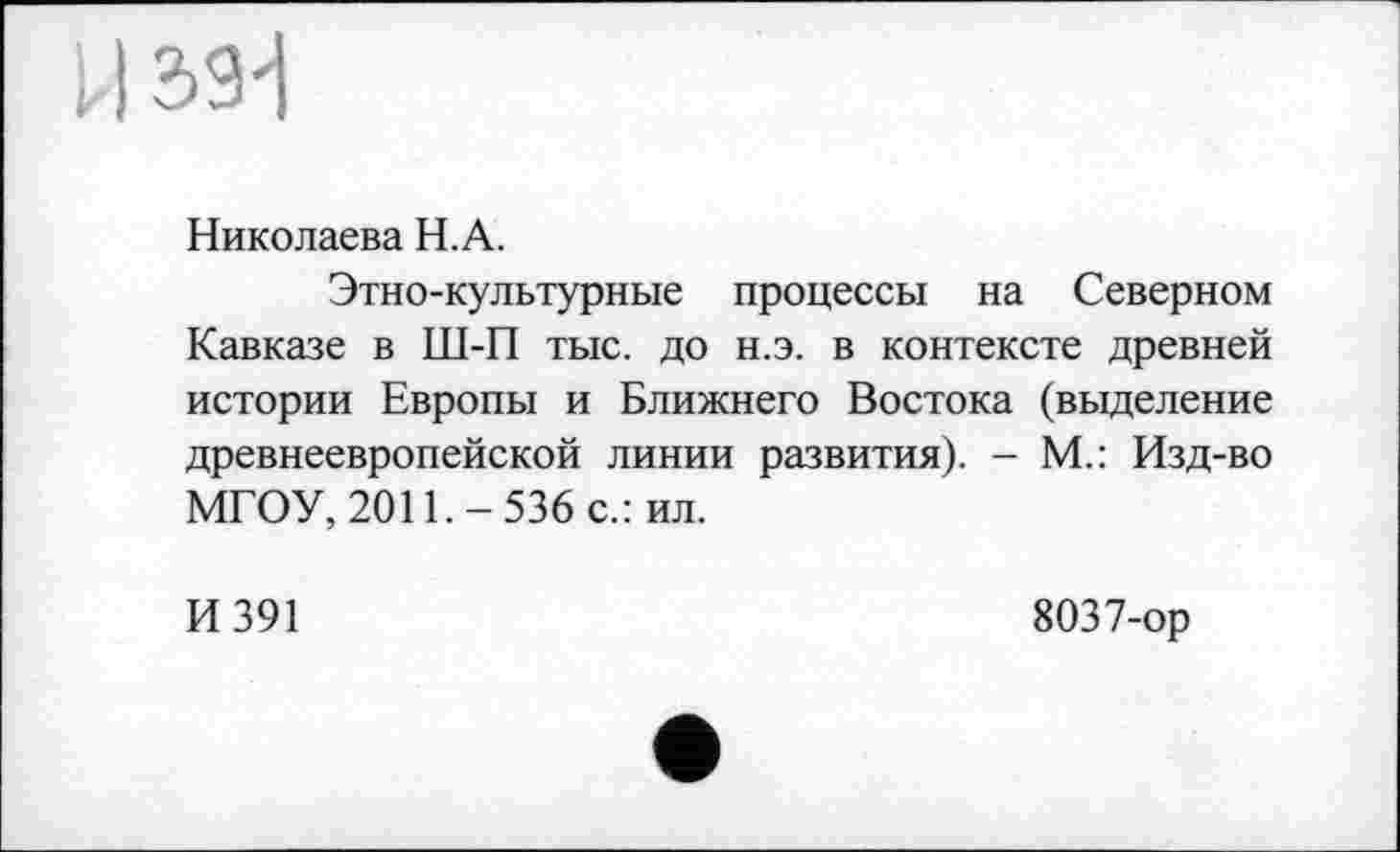 ﻿Николаева Н.А.
Этно-культурные процессы на Северном Кавказе в Ш-П тыс. до н.э. в контексте древней истории Европы и Ближнего Востока (выделение древнеевропейской линии развития). - М.: Изд-во МГОУ, 2011.-536 с.: ил.
И 391
8037-ор